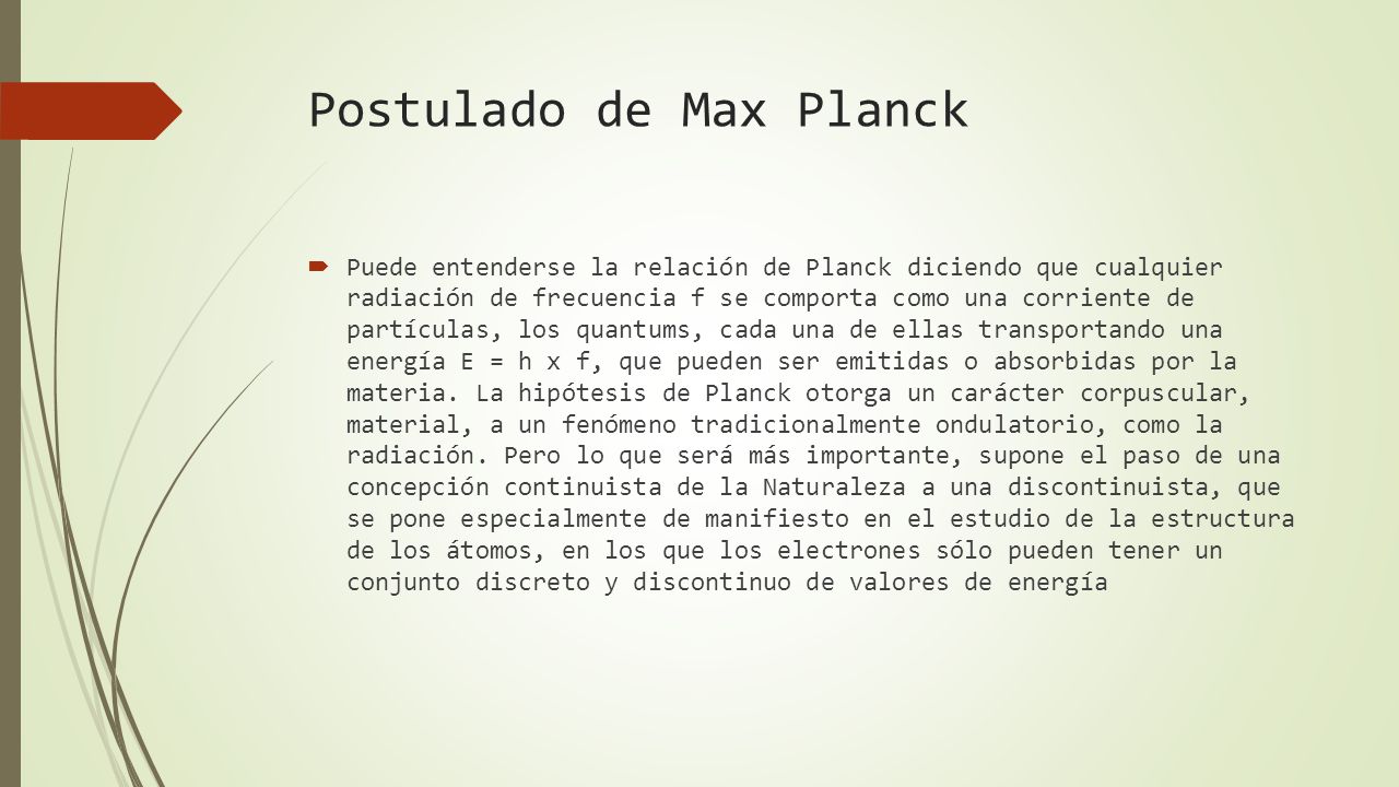 Postulado de Max Planck  Puede entenderse la relación de Planck diciendo que cualquier radiación de frecuencia f se comporta como una corriente de partículas, los quantums, cada una de ellas transportando una energía E = h x f, que pueden ser emitidas o absorbidas por la materia.