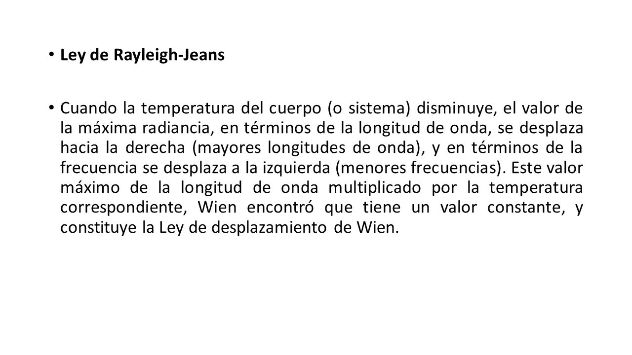 Ley de Rayleigh-Jeans Cuando la temperatura del cuerpo (o sistema) disminuye, el valor de la máxima radiancia, en términos de la longitud de onda, se desplaza hacia la derecha (mayores longitudes de onda), y en términos de la frecuencia se desplaza a la izquierda (menores frecuencias).