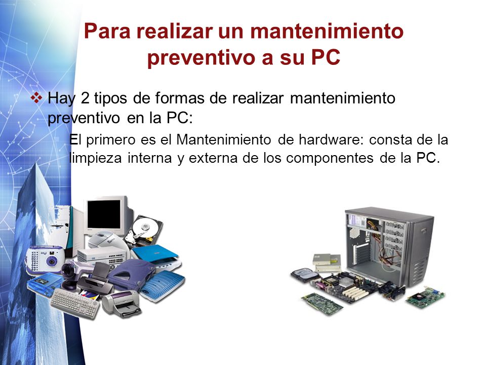 Para realizar un mantenimiento preventivo a su PC  Hay 2 tipos de formas de realizar mantenimiento preventivo en la PC:  El primero es el Mantenimiento de hardware: consta de la limpieza interna y externa de los componentes de la PC.