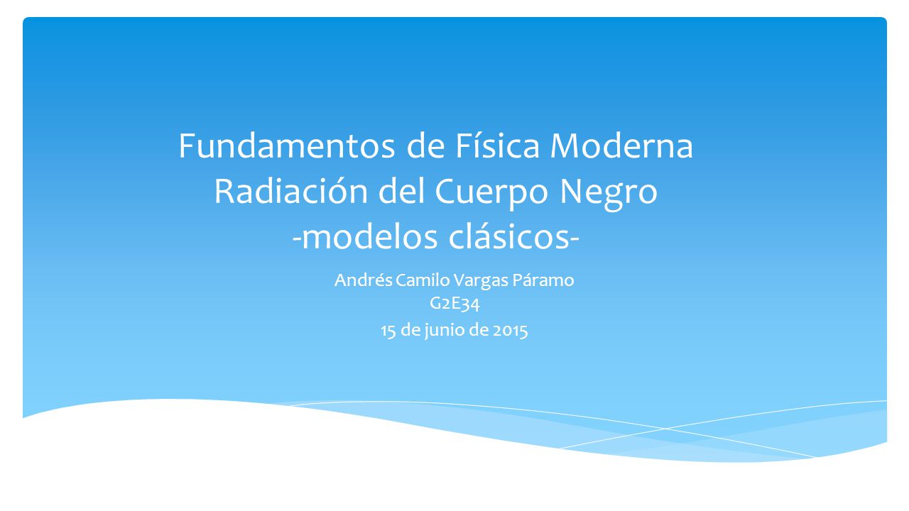 Fundamentos de Física Moderna Radiación del Cuerpo Negro -modelos clásicos- Andrés Camilo Vargas Páramo G2E34 15 de junio de 2015