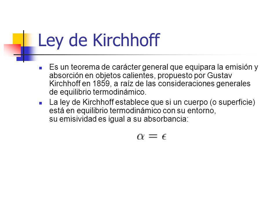 Ley de Kirchhoff Es un teorema de carácter general que equipara la emisión y absorción en objetos calientes, propuesto por Gustav Kirchhoff en 1859, a raíz de las consideraciones generales de equilibrio termodinámico.