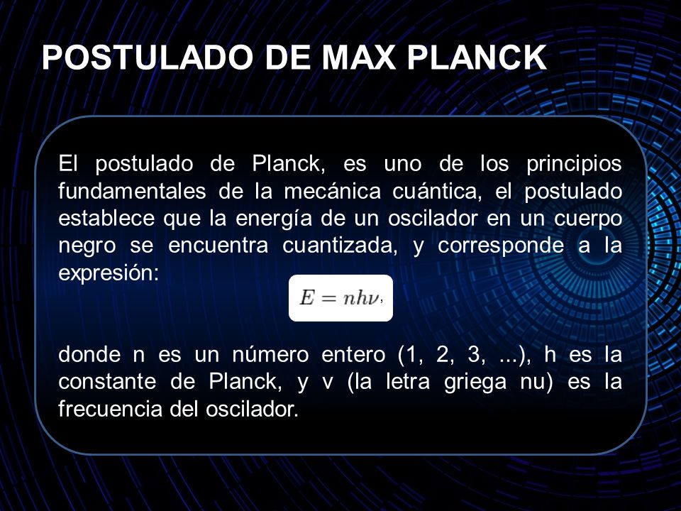 POSTULADO DE MAX PLANCK El postulado de Planck, es uno de los principios fundamentales de la mecánica cuántica, el postulado establece que la energía de un oscilador en un cuerpo negro se encuentra cuantizada, y corresponde a la expresión: donde n es un número entero (1, 2, 3,...), h es la constante de Planck, y v (la letra griega nu) es la frecuencia del oscilador.