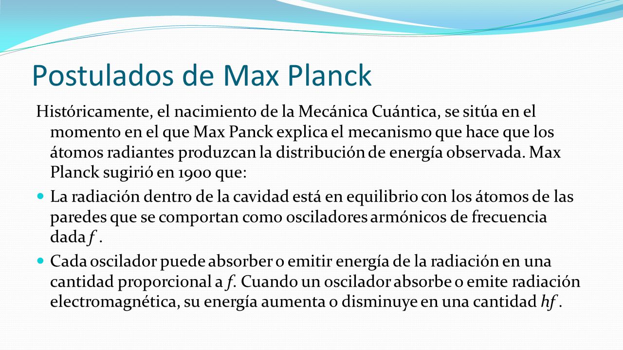 Postulados de Max Planck Históricamente, el nacimiento de la Mecánica Cuántica, se sitúa en el momento en el que Max Panck explica el mecanismo que hace que los átomos radiantes produzcan la distribución de energía observada.