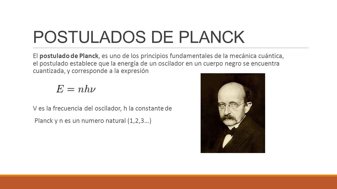 POSTULADOS DE PLANCK El postulado de Planck, es uno de los principios fundamentales de la mecánica cuántica, el postulado establece que la energía de un oscilador en un cuerpo negro se encuentra cuantizada, y corresponde a la expresión V es la frecuencia del oscilador, h la constante de Planck y n es un numero natural (1,2,3…)