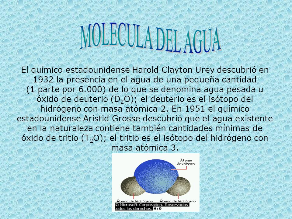 El químico estadounidense Harold Clayton Urey descubrió en 1932 la presencia en el agua de una pequeña cantidad (1 parte por 6.000) de lo que se denomina agua pesada u óxido de deuterio (D 2 O); el deuterio es el isótopo del hidrógeno con masa atómica 2.