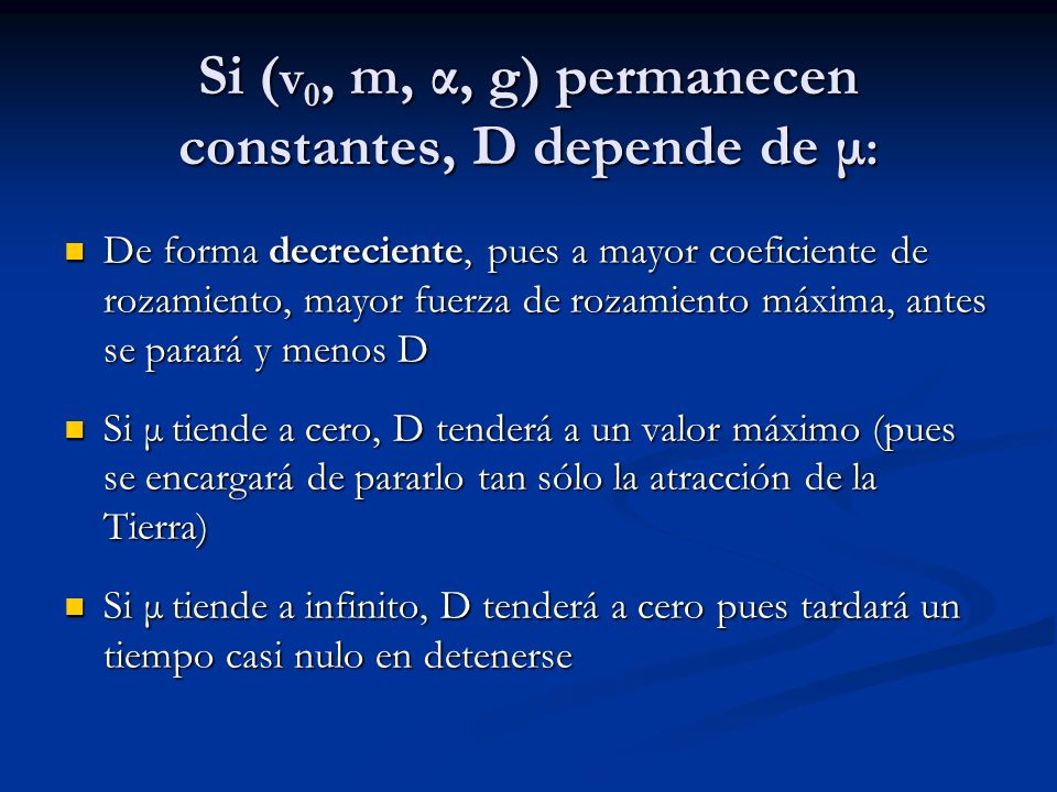 Si ( v 0, m, α, g) permanecen constantes, D depende de μ : De forma decreciente, pues a mayor coeficiente de rozamiento, mayor fuerza de rozamiento máxima, antes se parará y menos D De forma decreciente, pues a mayor coeficiente de rozamiento, mayor fuerza de rozamiento máxima, antes se parará y menos D Si μ tiende a cero, D tenderá a un valor máximo (pues se encargará de pararlo tan sólo la atracción de la Tierra) Si μ tiende a cero, D tenderá a un valor máximo (pues se encargará de pararlo tan sólo la atracción de la Tierra) Si μ tiende a infinito, D tenderá a cero pues tardará un tiempo casi nulo en detenerse Si μ tiende a infinito, D tenderá a cero pues tardará un tiempo casi nulo en detenerse