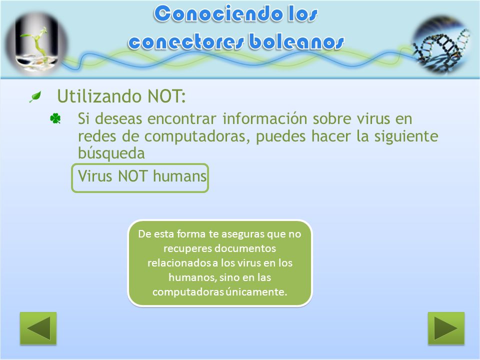 Utilizando NOT: Si deseas encontrar información sobre virus en redes de computadoras, puedes hacer la siguiente búsqueda Virus NOT humans De esta forma te aseguras que no recuperes documentos relacionados a los virus en los humanos, sino en las computadoras únicamente.