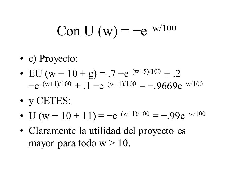 Con U (w) = e w/100 c) Proyecto: EU (w 10 + g) =.7 e (w+5)/ e (w+1)/ e (w1)/100 =.9669e w/100 y CETES: U (w ) = e (w+1)/100 =.99e w/100 Claramente la utilidad del proyecto es mayor para todo w > 10.