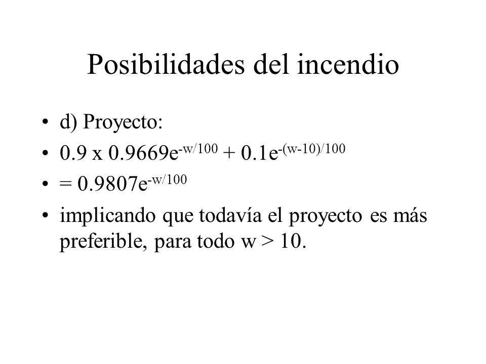Posibilidades del incendio d) Proyecto: 0.9 x e -w/ e -(w-10)/100 = e -w/100 implicando que todavía el proyecto es más preferible, para todo w > 10.