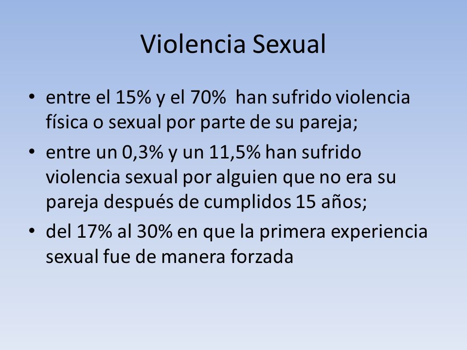 Violencia Sexual entre el 15% y el 70% han sufrido violencia física o sexual por parte de su pareja; entre un 0,3% y un 11,5% han sufrido violencia sexual por alguien que no era su pareja después de cumplidos 15 años; del 17% al 30% en que la primera experiencia sexual fue de manera forzada