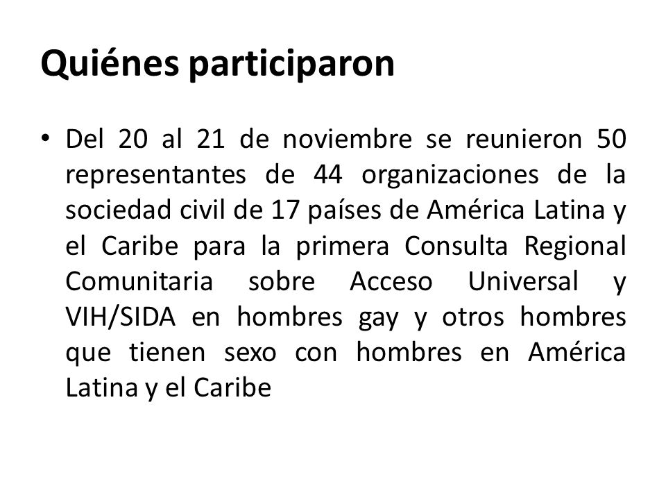 Quiénes participaron Del 20 al 21 de noviembre se reunieron 50 representantes de 44 organizaciones de la sociedad civil de 17 países de América Latina y el Caribe para la primera Consulta Regional Comunitaria sobre Acceso Universal y VIH/SIDA en hombres gay y otros hombres que tienen sexo con hombres en América Latina y el Caribe