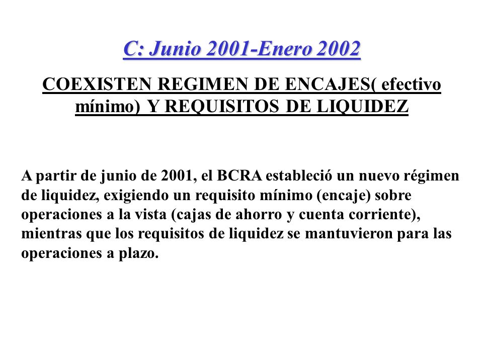 C: Junio 2001-Enero 2002 COEXISTEN REGIMEN DE ENCAJES( efectivo mínimo) Y REQUISITOS DE LIQUIDEZ A partir de junio de 2001, el BCRA estableció un nuevo régimen de liquidez, exigiendo un requisito mínimo (encaje) sobre operaciones a la vista (cajas de ahorro y cuenta corriente), mientras que los requisitos de liquidez se mantuvieron para las operaciones a plazo.
