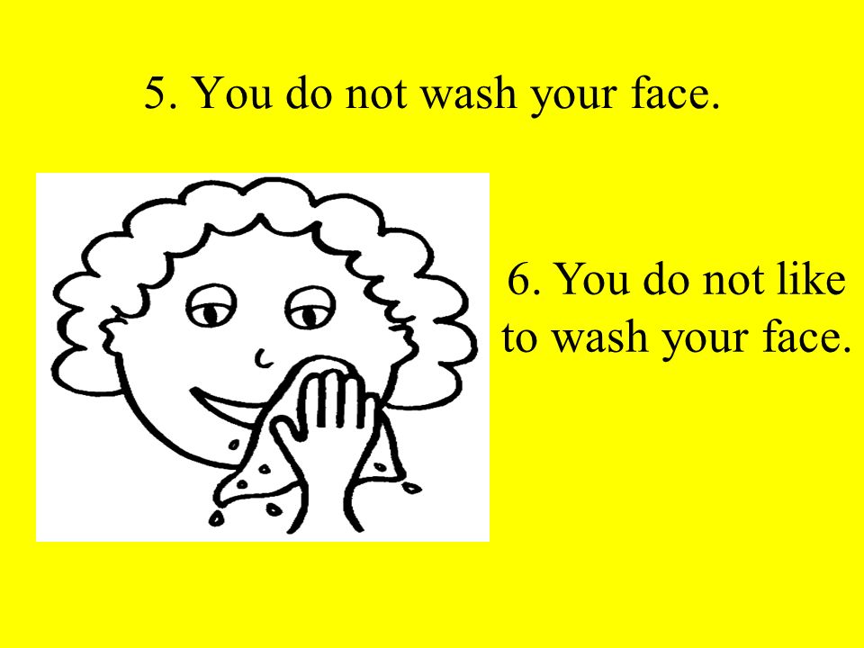 5. You do not wash your face. 6. You do not like to wash your face.