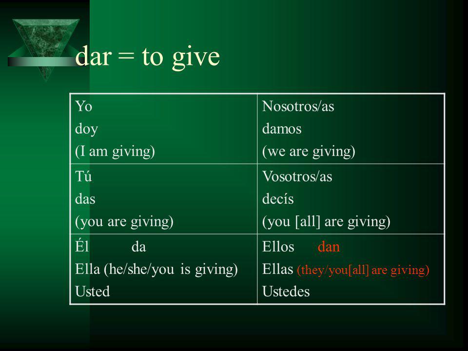 dar = to give Yo doy (I am giving) Nosotros/as damos (we are giving) Tú das (you are giving) Vosotros/as decís (you [all] are giving) Él da Ella (he/she/you is giving) Usted Ellos dan Ellas (they/you[all] are giving) Ustedes