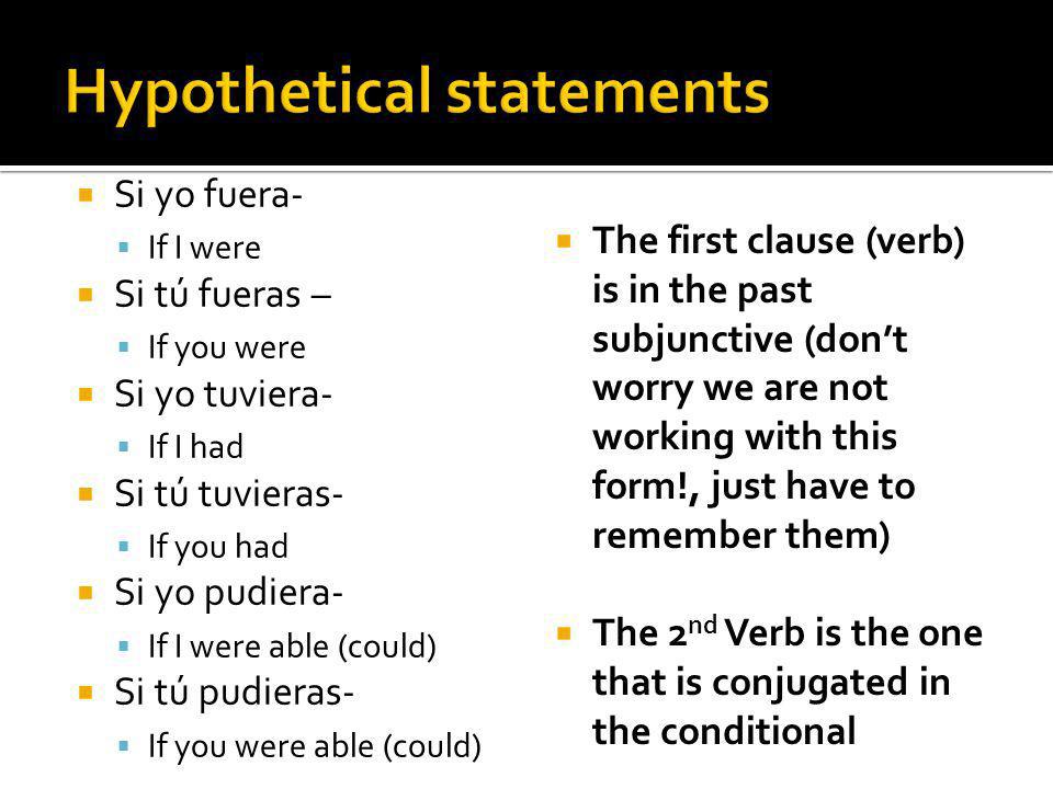 Si yo fuera- If I were Si tú fueras – If you were Si yo tuviera- If I had Si tú tuvieras- If you had Si yo pudiera- If I were able (could) Si tú pudieras- If you were able (could) The first clause (verb) is in the past subjunctive (dont worry we are not working with this form!, just have to remember them) The 2 nd Verb is the one that is conjugated in the conditional