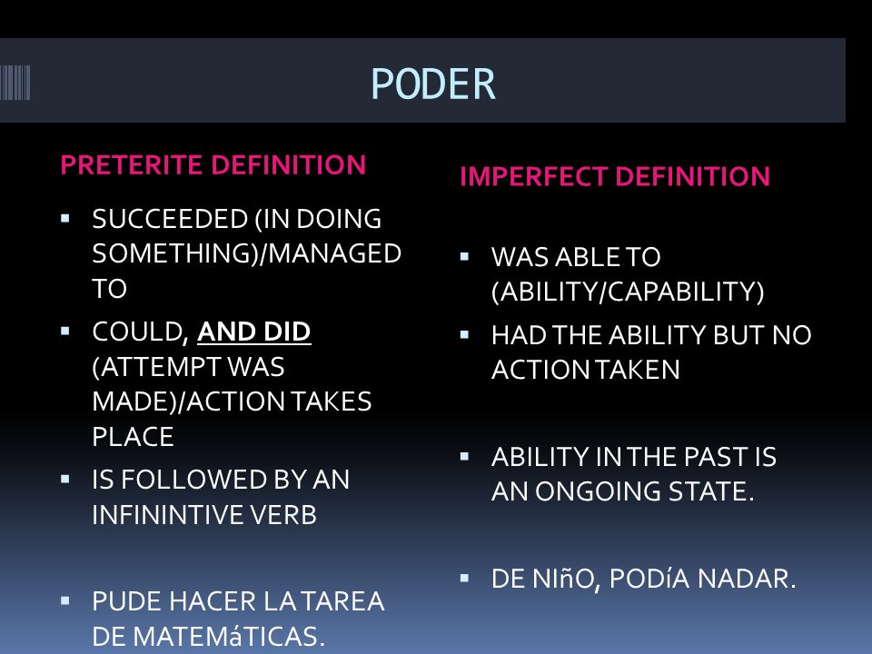 PODER PRETERITE DEFINITION IMPERFECT DEFINITION SUCCEEDED (IN DOING SOMETHING)/MANAGED TO COULD, AND DID (ATTEMPT WAS MADE)/ACTION TAKES PLACE IS FOLLOWED BY AN INFININTIVE VERB PUDE HACER LA TAREA DE MATEMáTICAS.