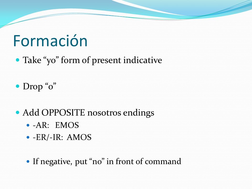 Formación Take yo form of present indicative Drop o Add OPPOSITE nosotros endings -AR: EMOS -ER/-IR: AMOS If negative, put no in front of command