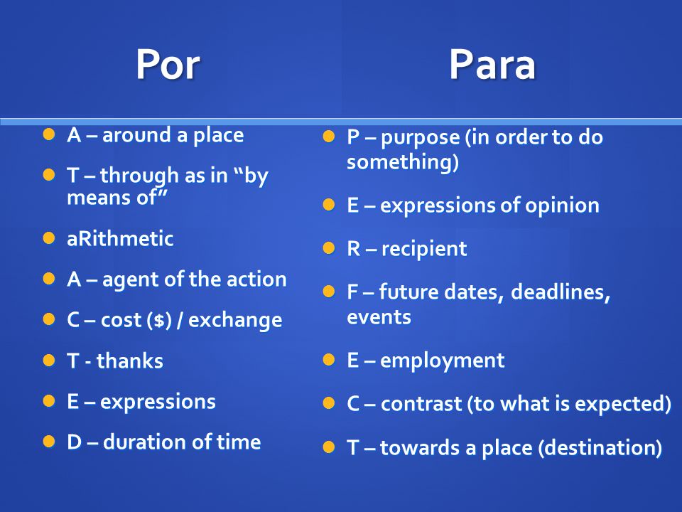 Por P – purpose (in order to do something) P – purpose (in order to do something) E – expressions of opinion E – expressions of opinion R – recipient R – recipient F – future dates, deadlines, events F – future dates, deadlines, events E – employment E – employment C – contrast (to what is expected) C – contrast (to what is expected) T – towards a place (destination) T – towards a place (destination) Para A – around a place A – around a place T – through as in by means of T – through as in by means of aRithmetic aRithmetic A – agent of the action A – agent of the action C – cost ($) / exchange C – cost ($) / exchange T - thanks T - thanks E – expressions E – expressions D – duration of time D – duration of time