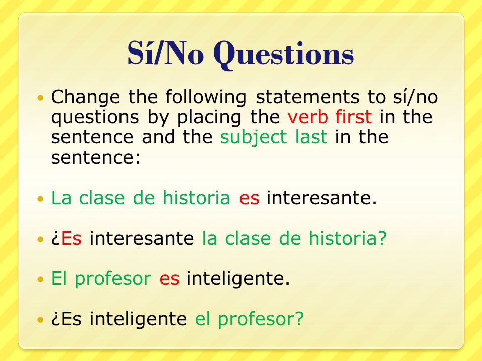Sí/No Questions Change the following statements to sí/no questions by placing the verb first in the sentence and the subject last in the sentence: La clase de historia es interesante.