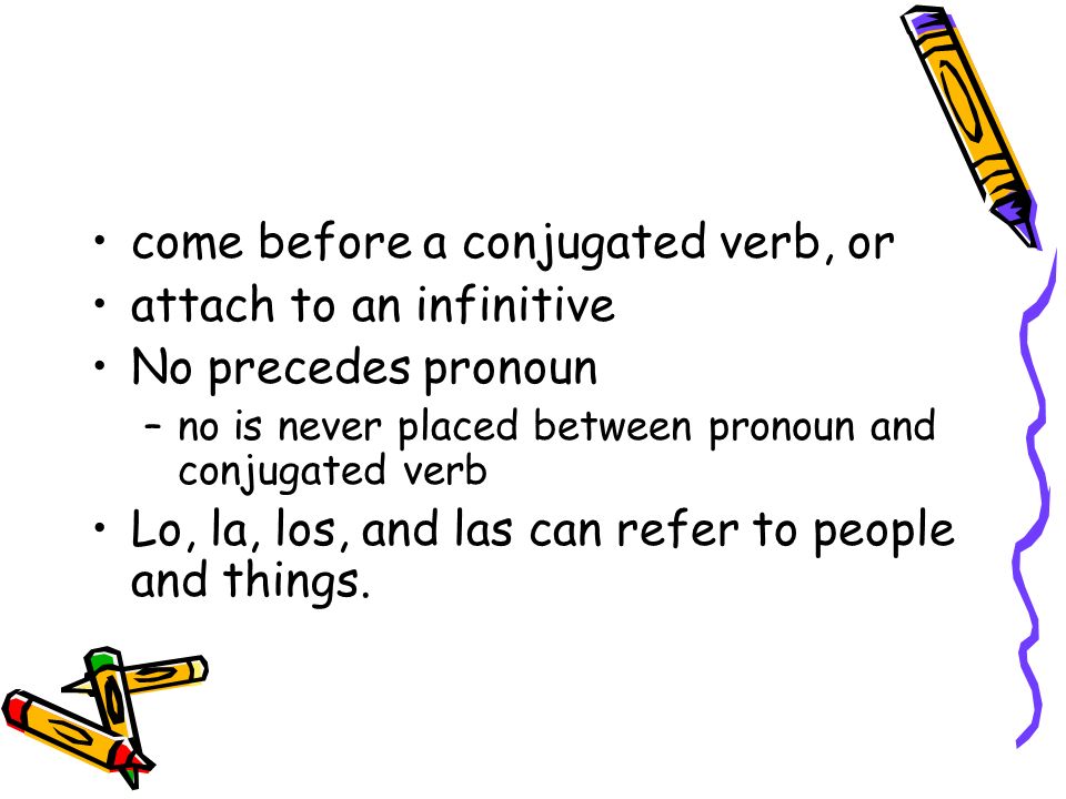 come before a conjugated verb, or attach to an infinitive No precedes pronoun –no is never placed between pronoun and conjugated verb Lo, la, los, and las can refer to people and things.