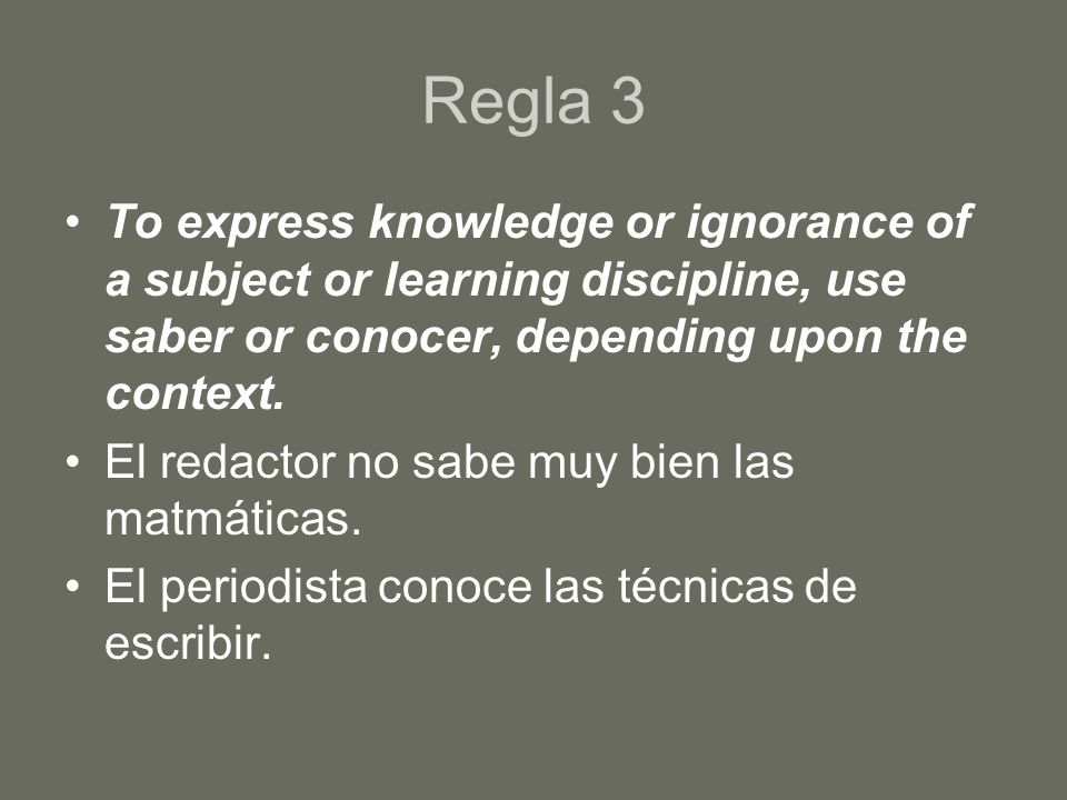 Regla 3 To express knowledge or ignorance of a subject or learning discipline, use saber or conocer, depending upon the context.