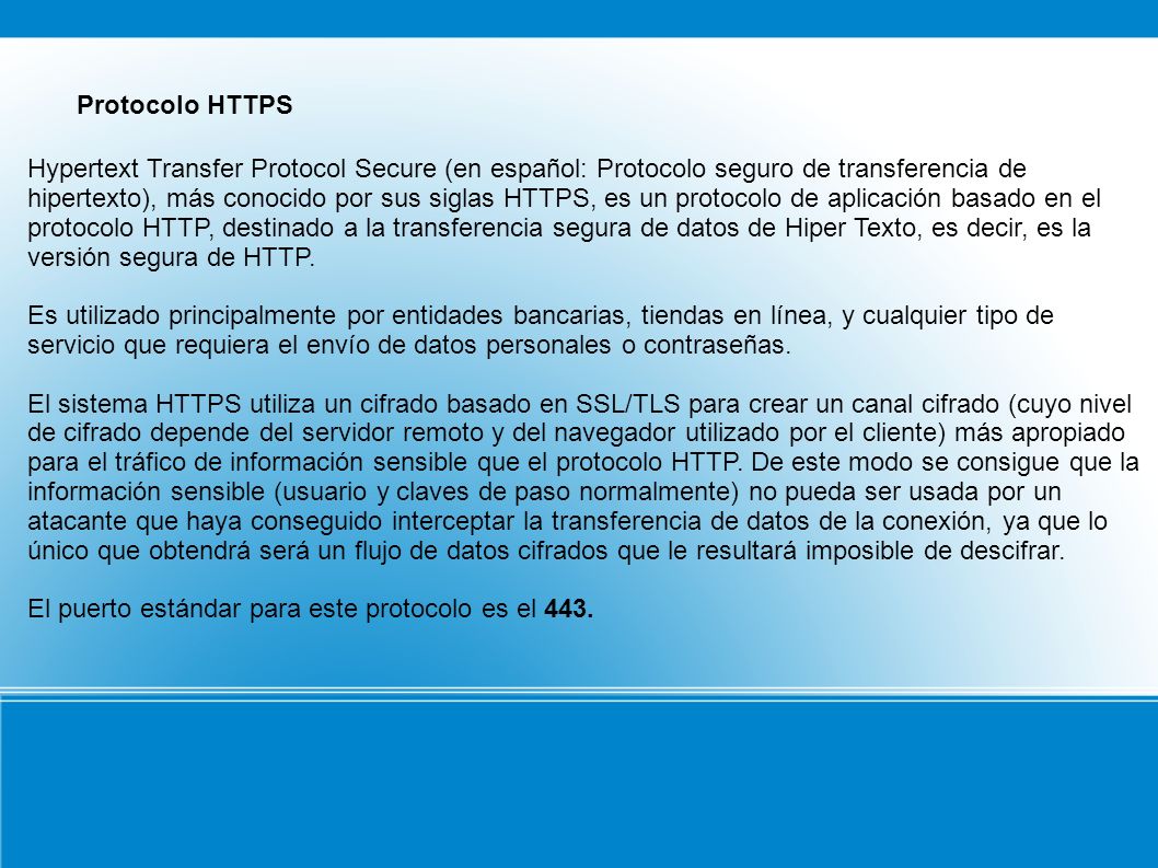 Protocolo HTTPS Hypertext Transfer Protocol Secure (en español: Protocolo seguro de transferencia de hipertexto), más conocido por sus siglas HTTPS, es un protocolo de aplicación basado en el protocolo HTTP, destinado a la transferencia segura de datos de Hiper Texto, es decir, es la versión segura de HTTP.