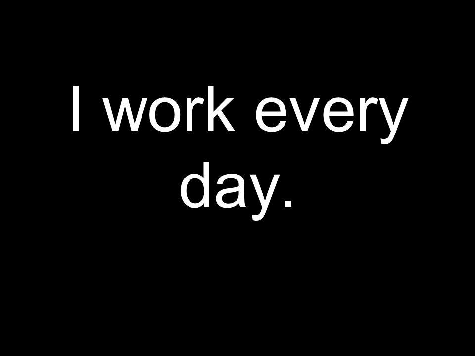 I work every day.