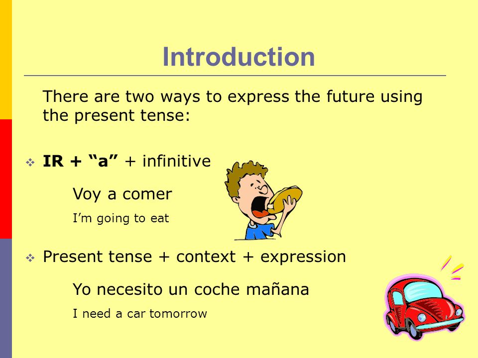 Introduction There are two ways to express the future using the present tense: IR + a + infinitive Voy a comer Im going to eat Present tense + context + expression Yo necesito un coche mañana I need a car tomorrow