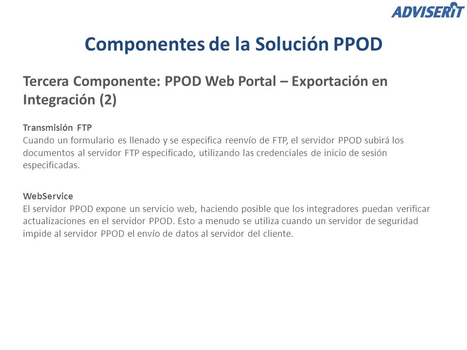 Componentes de la Solución PPOD Tercera Componente: PPOD Web Portal – Exportación en Integración (2) Transmisión FTP Cuando un formulario es llenado y se especifica reenvío de FTP, el servidor PPOD subirá los documentos al servidor FTP especificado, utilizando las credenciales de inicio de sesión especificadas.