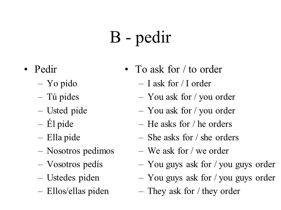 B - pedir Pedir –Yo pido –Tú pides –Usted pide –Él pide –Ella pide –Nosotros pedimos –Vosotros pedís –Ustedes piden –Ellos/ellas piden To ask for / to order –I ask for / I order –You ask for / you order –He asks for / he orders –She asks for / she orders –We ask for / we order –You guys ask for / you guys order –They ask for / they order