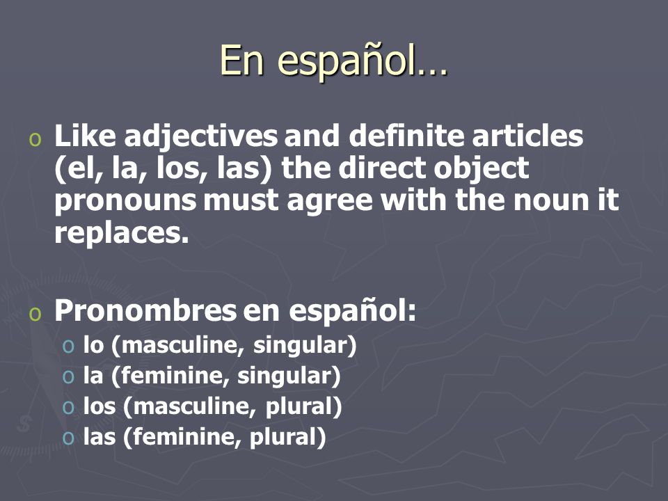 En español… o o Like adjectives and definite articles (el, la, los, las) the direct object pronouns must agree with the noun it replaces.
