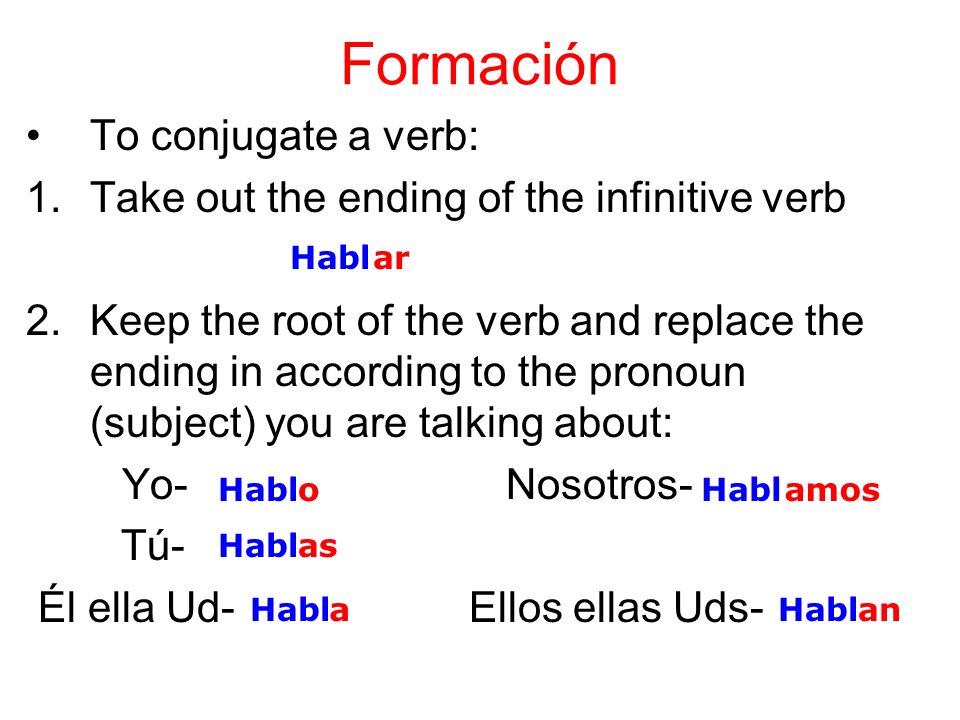 Formación To conjugate a verb: 1.Take out the ending of the infinitive verb 2.Keep the root of the verb and replace the ending in according to the pronoun (subject) you are talking about: Yo-Nosotros- Tú- Él ella Ud- Ellos ellas Uds- Hablar Habl o as a amos an