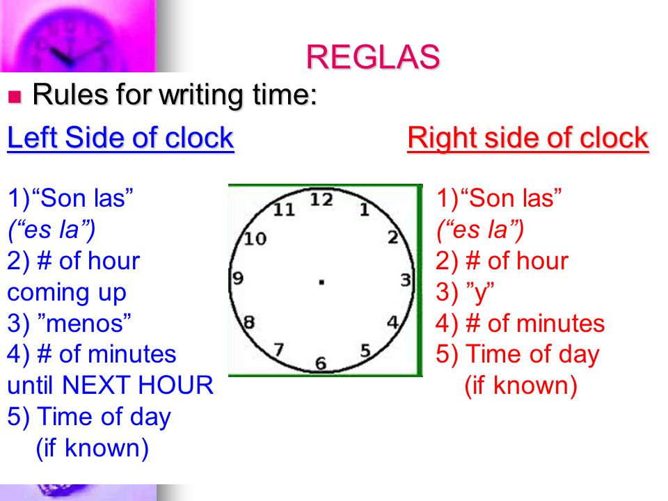 REGLAS Rules for writing time: Rules for writing time: Left Side of clock Right side of clock 1)Son las (es la) 2) # of hour coming up 3) menos 4) # of minutes until NEXT HOUR 5) Time of day (if known) 1)Son las (es la) 2) # of hour 3) y 4) # of minutes 5) Time of day (if known)
