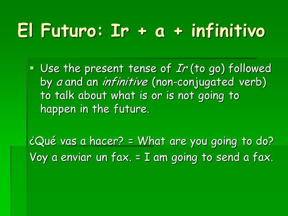 El Futuro: Ir + a + infinitivo Use the present tense of Ir (to go) followed by a and an infinitive (non-conjugated verb) to talk about what is or is not going to happen in the future.