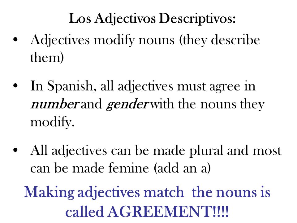 Los Adjectivos Descriptivos: Adjectives modify nouns (they describe them) In Spanish, all adjectives must agree in number and gender with the nouns they modify.