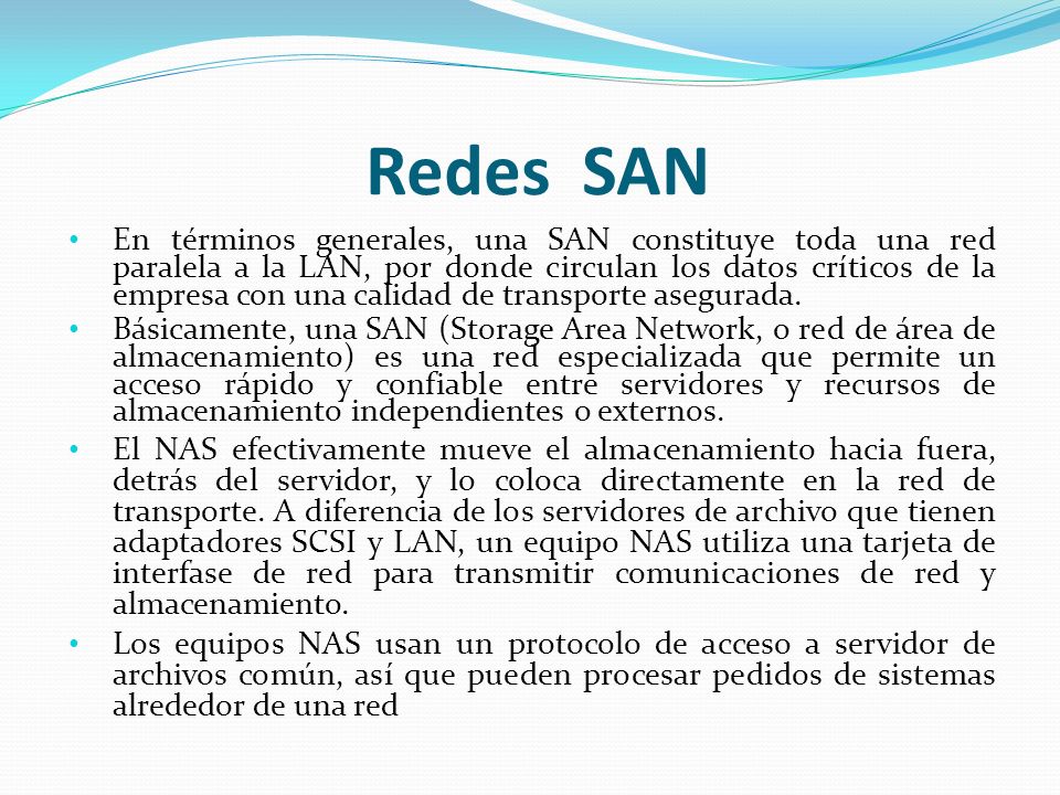 Redes SAN En términos generales, una SAN constituye toda una red paralela a la LAN, por donde circulan los datos críticos de la empresa con una calidad de transporte asegurada.