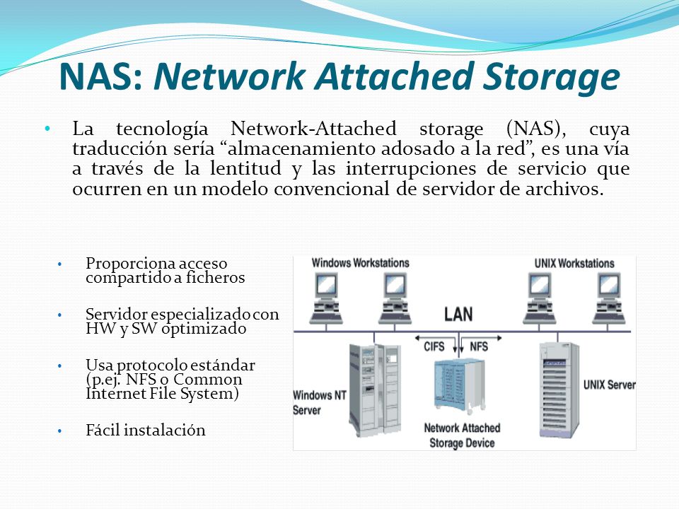 NAS: Network Attached Storage La tecnología Network-Attached storage (NAS), cuya traducción sería almacenamiento adosado a la red, es una vía a través de la lentitud y las interrupciones de servicio que ocurren en un modelo convencional de servidor de archivos.