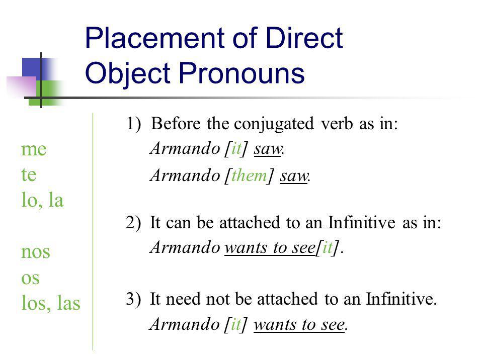 Placement of Direct Object Pronouns me te lo, la nos os los, las 1) Before the conjugated verb as in: Armando [it] saw.