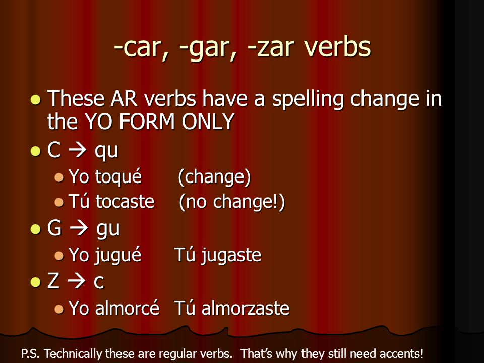 -car, -gar, -zar verbs These AR verbs have a spelling change in the YO FORM ONLY These AR verbs have a spelling change in the YO FORM ONLY C qu C qu Yo toqué (change) Yo toqué (change) Tú tocaste (no change!) Tú tocaste (no change!) G gu G gu Yo jugué Tú jugaste Yo jugué Tú jugaste Z c Z c Yo almorcéTú almorzaste Yo almorcéTú almorzaste P.S.