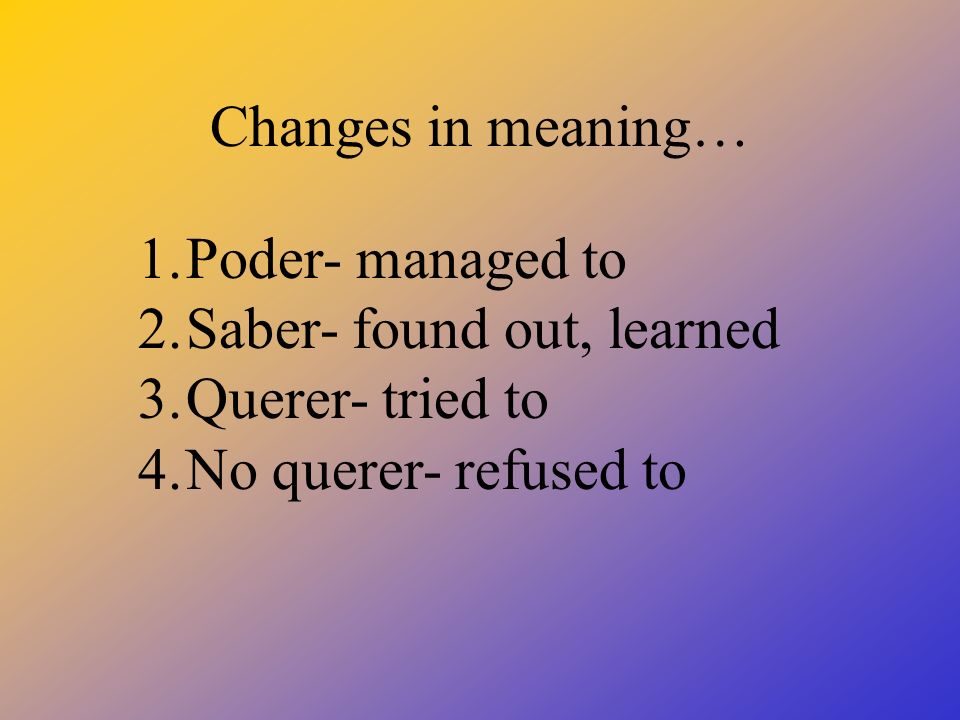 Changes in meaning… 1.Poder- managed to 2.Saber- found out, learned 3.Querer- tried to 4.No querer- refused to
