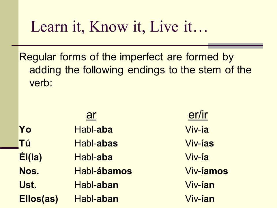 Learn it, Know it, Live it… Regular forms of the imperfect are formed by adding the following endings to the stem of the verb: ar er/ir YoHabl-abaViv-ía TúHabl-abasViv-ías Él(la)Habl-abaViv-ía Nos.Habl-ábamosViv-íamos Ust.Habl-abanViv-ían Ellos(as)Habl-abanViv-ían
