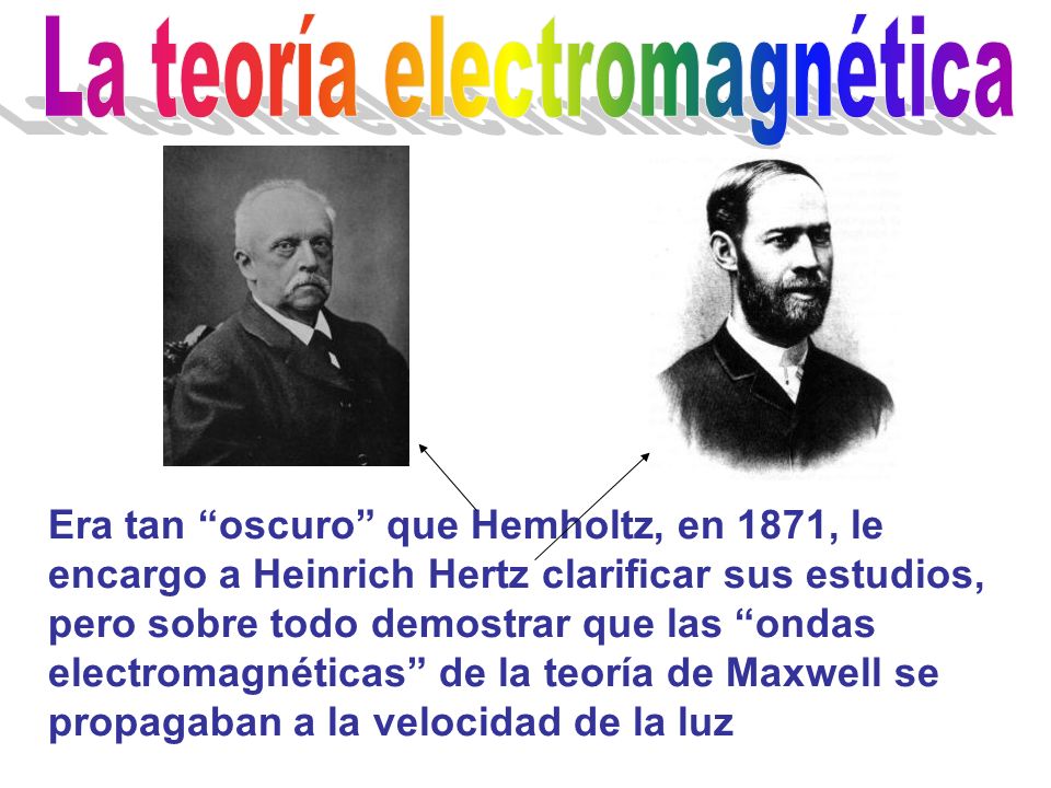 Era tan oscuro que Hemholtz, en 1871, le encargo a Heinrich Hertz clarificar sus estudios, pero sobre todo demostrar que las ondas electromagnéticas de la teoría de Maxwell se propagaban a la velocidad de la luz