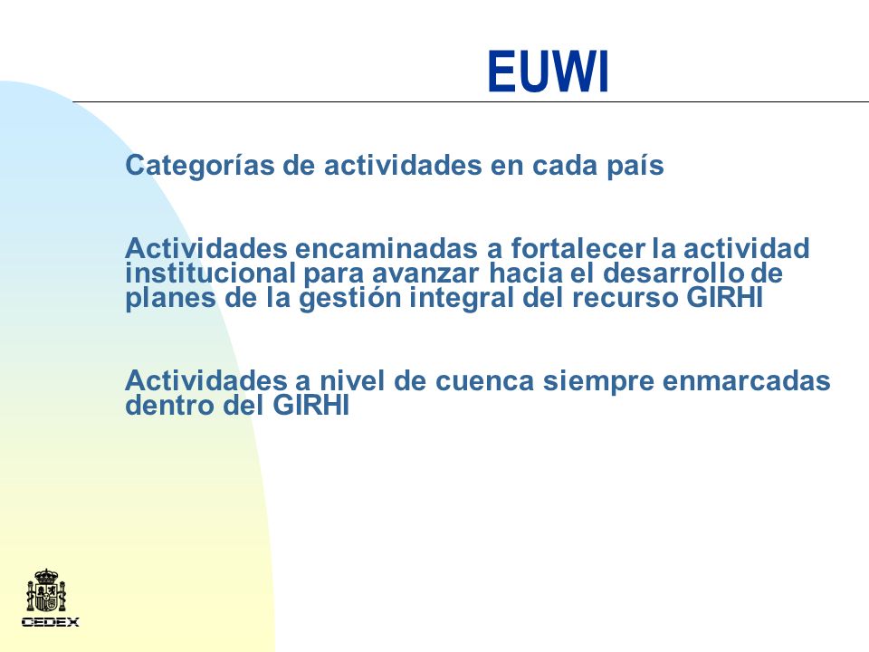 EUWI Categorías de actividades en cada país Actividades encaminadas a fortalecer la actividad institucional para avanzar hacia el desarrollo de planes de la gestión integral del recurso GIRHI Actividades a nivel de cuenca siempre enmarcadas dentro del GIRHI