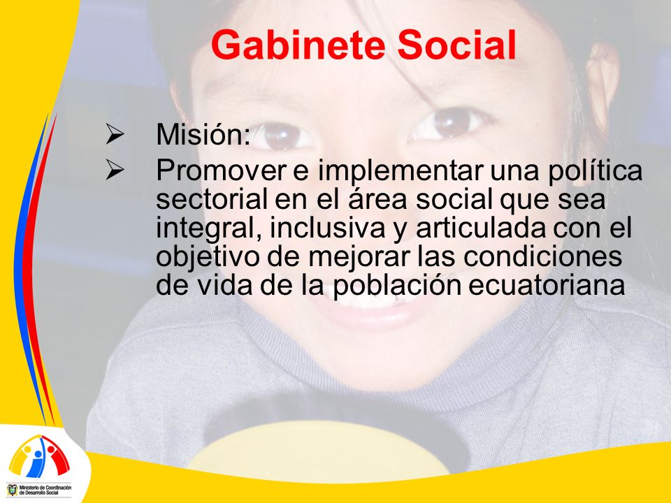 Gabinete Social Misión: Promover e implementar una política sectorial en el área social que sea integral, inclusiva y articulada con el objetivo de mejorar las condiciones de vida de la población ecuatoriana
