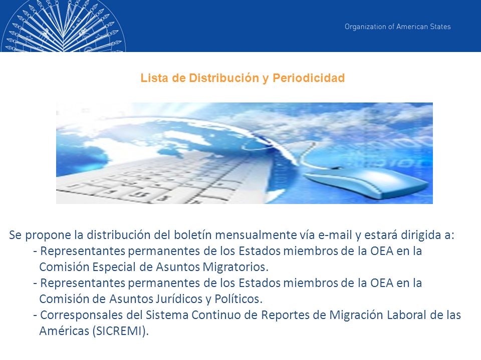 Se propone la distribución del boletín mensualmente vía  y estará dirigida a: - Representantes permanentes de los Estados miembros de la OEA en la Comisión Especial de Asuntos Migratorios.