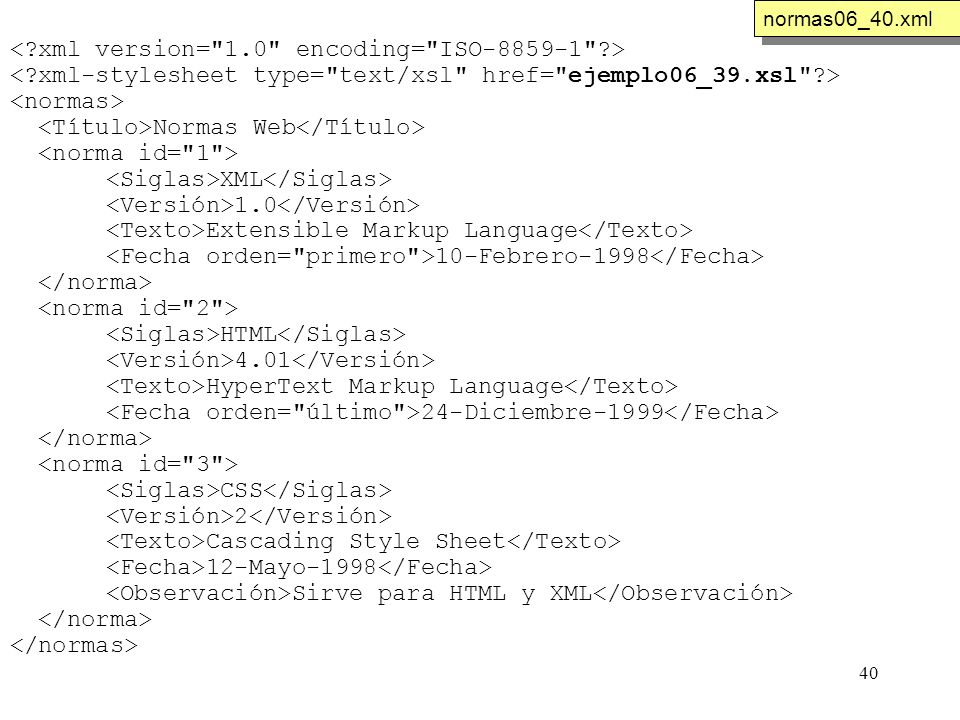 40 Normas Web XML 1.0 Extensible Markup Language 10-Febrero-1998 HTML 4.01 HyperText Markup Language 24-Diciembre-1999 CSS 2 Cascading Style Sheet 12-Mayo-1998 Sirve para HTML y XML normas06_40.xml