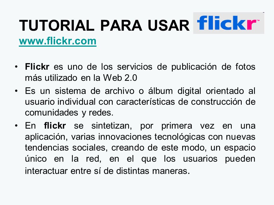 TUTORIAL PARA USAR     Flickr es uno de los servicios de publicación de fotos más utilizado en la Web 2.0 Es un sistema de archivo o álbum digital orientado al usuario individual con características de construcción de comunidades y redes.