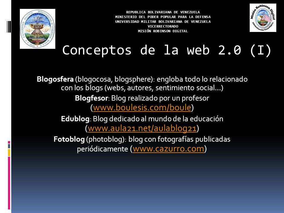 REPUBLICA BOLIVARIANA DE VENEZUELA MINISTERIO DEL PODER POPULAR PARA LA DEFENSA UNIVERSIDAD MILITAR BOLIVARIANA DE VENEZUELA VICERRECTORADO MISIÓN ROBINSON DIGITAL Blogosfera (blogocosa, blogsphere): engloba todo lo relacionado con los blogs (webs, autores, sentimiento social…) Blogfesor: Blog realizado por un profesor (  Edublog: Blog dedicado al mundo de la educación (  Fotoblog (photoblog): blog con fotografías publicadas periódicamente (  Conceptos de la web 2.0 (I)