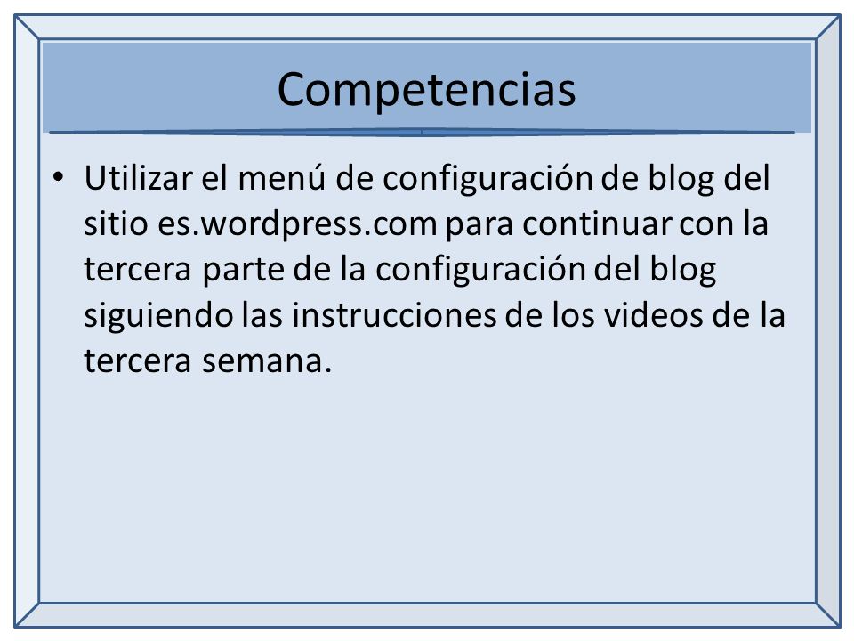 Competencias Utilizar el menú de configuración de blog del sitio es.wordpress.com para continuar con la tercera parte de la configuración del blog siguiendo las instrucciones de los videos de la tercera semana.