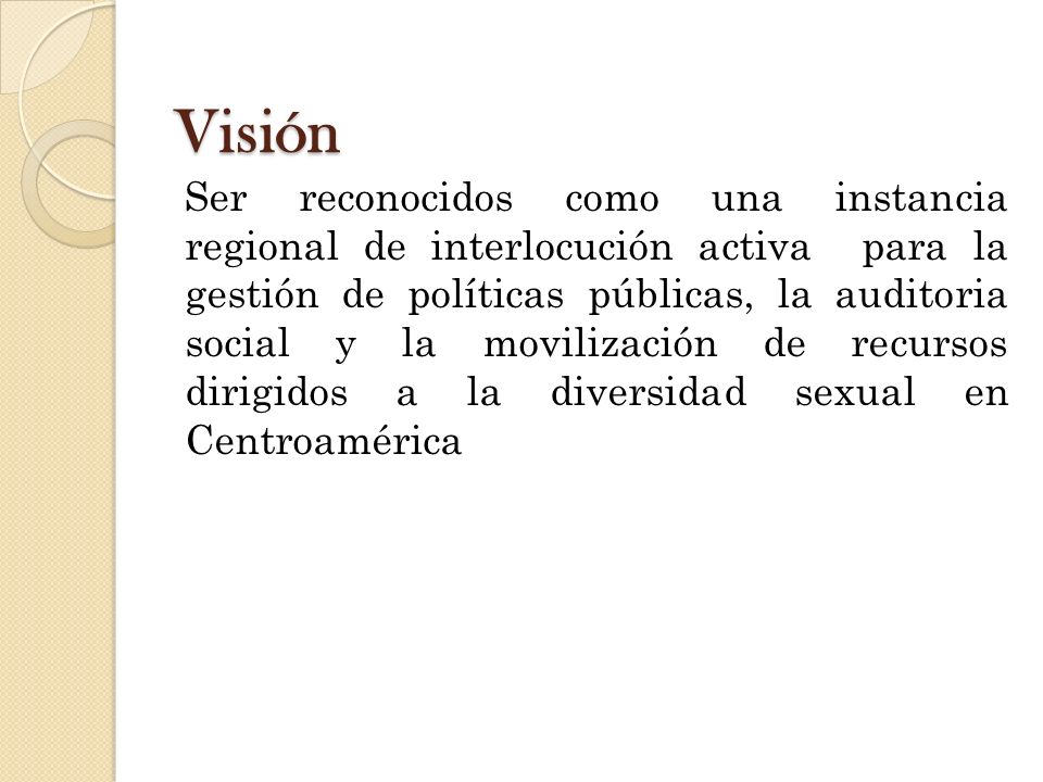 Visión Ser reconocidos como una instancia regional de interlocución activa para la gestión de políticas públicas, la auditoria social y la movilización de recursos dirigidos a la diversidad sexual en Centroamérica